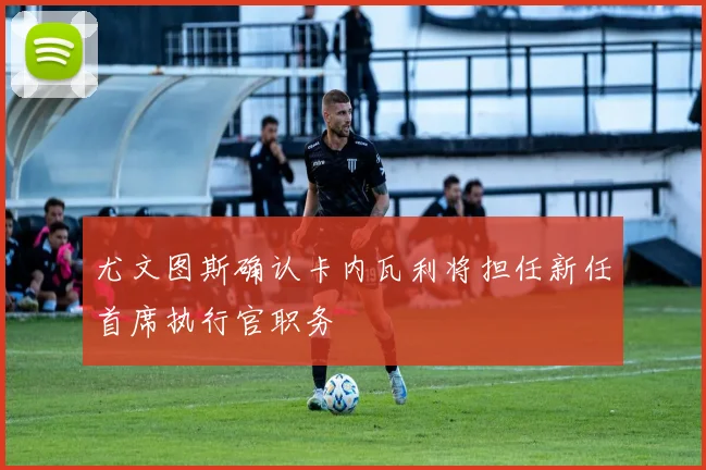 尤文图斯确认卡内瓦利将担任新任首席执行官职务