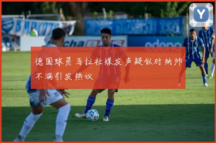 德国球员马拉社媒发声疑似对纳帅不满引发热议