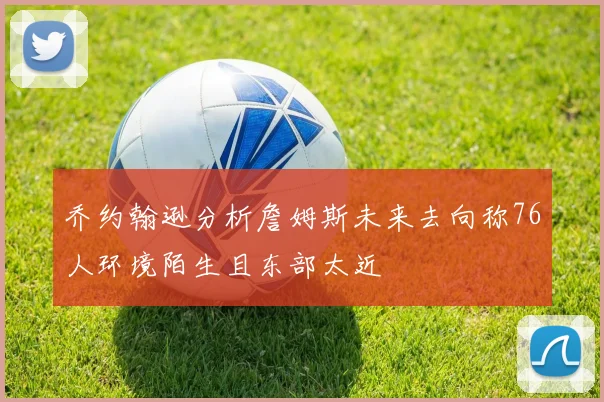 乔约翰逊分析詹姆斯未来去向称76人环境陌生且东部太近