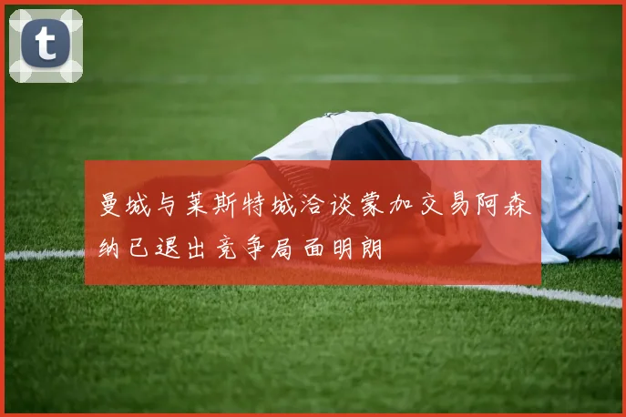 曼城与莱斯特城洽谈蒙加交易阿森纳已退出竞争局面明朗