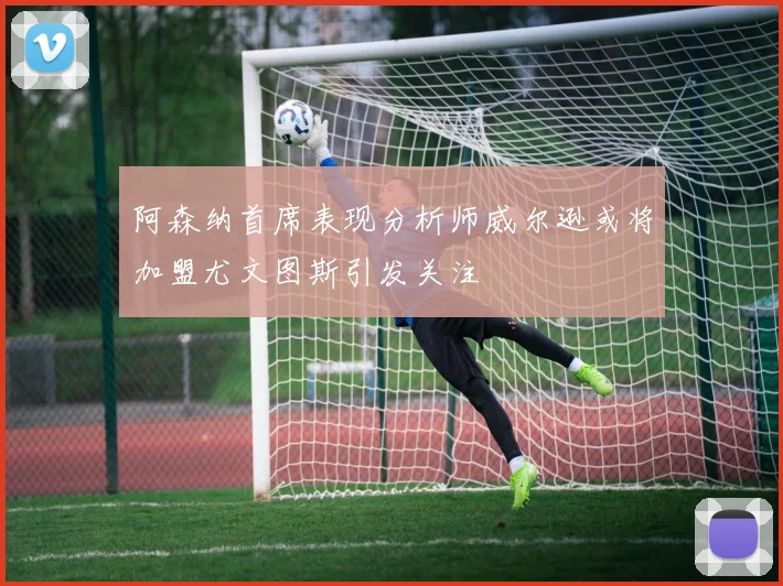 阿森纳首席表现分析师威尔逊或将加盟尤文图斯引发关注
