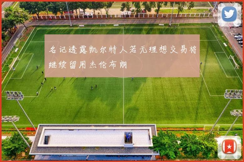 名记透露凯尔特人若无理想交易将继续留用杰伦布朗