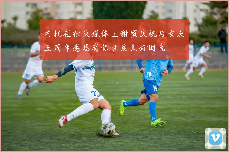 内托在社交媒体上甜蜜庆祝与女友五周年感恩有你共度美好时光