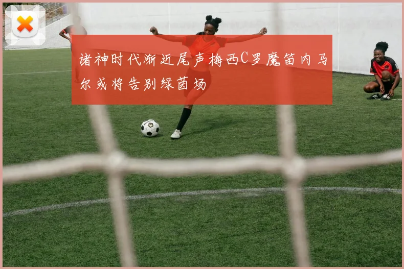 诸神时代渐近尾声梅西C罗魔笛内马尔或将告别绿茵场