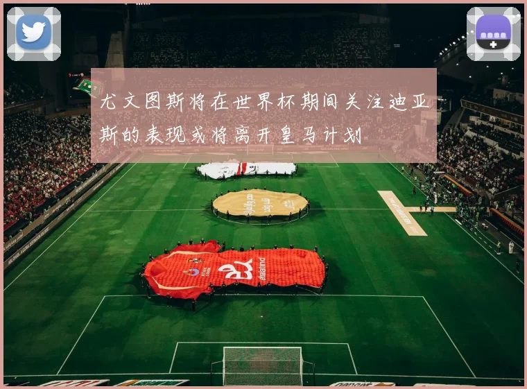 尤文图斯将在世界杯期间关注迪亚斯的表现或将离开皇马计划