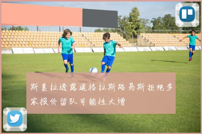 斯基拉透露道格拉斯路易斯拒绝多家报价留队可能性大增