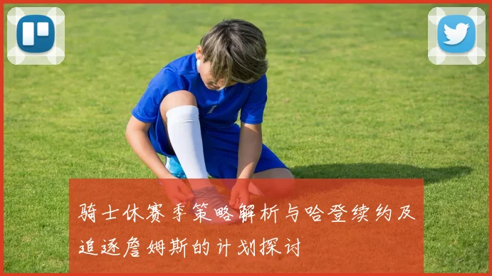 骑士休赛季策略解析与哈登续约及追逐詹姆斯的计划探讨