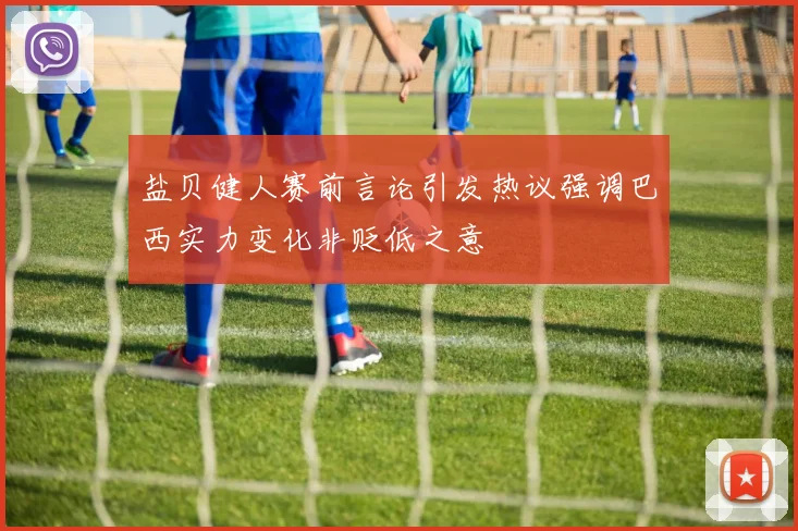 盐贝健人赛前言论引发热议强调巴西实力变化非贬低之意