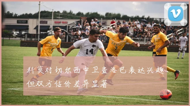 科莫对切尔西中卫查洛巴表达兴趣但双方估价差异显著