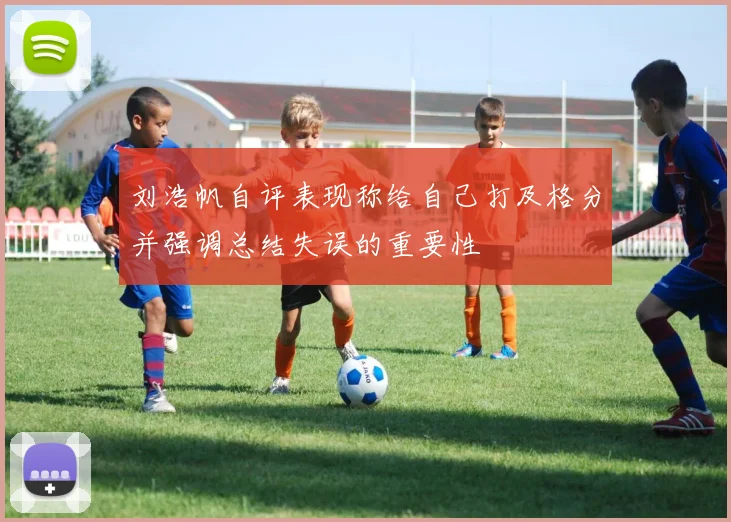 刘浩帆自评表现称给自己打及格分并强调总结失误的重要性